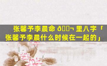 张馨予李晨命 🐬 里八字「张馨予李晨什么时候在一起的」
